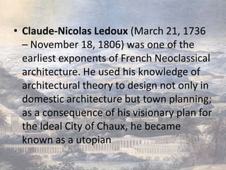 • Claude-Nicolas Ledoux (March 21, 1736
  – November 18, 1806) was one of the
  earliest exponents of French Neoclassical
  architecture. He used his knowledge of
  architectural theory to design not only in
  domestic architecture but town planning;
  as a consequence of his visionary plan for
  the Ideal City of Chaux, he became
  known as a utopian
 