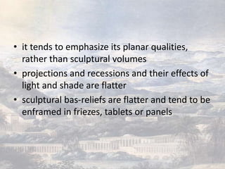 • it tends to emphasize its planar qualities,
  rather than sculptural volumes
• projections and recessions and their effects of
  light and shade are flatter
• sculptural bas-reliefs are flatter and tend to be
  enframed in friezes, tablets or panels
 