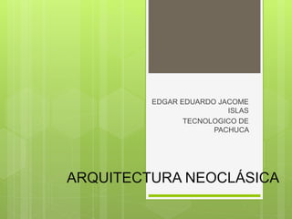 ARQUITECTURA NEOCLÁSICA
EDGAR EDUARDO JACOME
ISLAS
TECNOLOGICO DE
PACHUCA
 