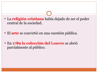 La  religión cristiana   había dejado de ser el poder central de la sociedad. El  arte   se convirtió en una cuestión pública. En  1789 la colección del Louvre  se abrió parcialmente al público. 
