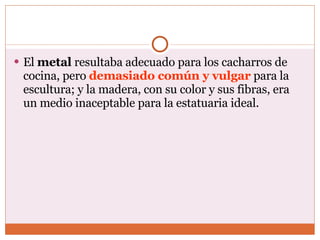 El  metal  resultaba adecuado para los cacharros de cocina, pero  demasiado común y vulgar  para la escultura; y la madera, con su color y sus fibras, era un medio inaceptable para la estatuaria ideal.  