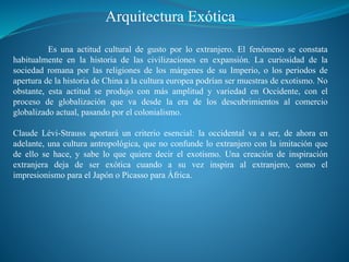 Arquitectura Exótica
Es una actitud cultural de gusto por lo extranjero. El fenómeno se constata
habitualmente en la historia de las civilizaciones en expansión. La curiosidad de la
sociedad romana por las religiones de los márgenes de su Imperio, o los periodos de
apertura de la historia de China a la cultura europea podrían ser muestras de exotismo. No
obstante, esta actitud se produjo con más amplitud y variedad en Occidente, con el
proceso de globalización que va desde la era de los descubrimientos al comercio
globalizado actual, pasando por el colonialismo.
Claude Lévi-Strauss aportará un criterio esencial: la occidental va a ser, de ahora en
adelante, una cultura antropológica, que no confunde lo extranjero con la imitación que
de ello se hace, y sabe lo que quiere decir el exotismo. Una creación de inspiración
extranjera deja de ser exótica cuando a su vez inspira al extranjero, como el
impresionismo para el Japón o Picasso para África.
 