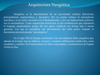 Arquitectura Neogótica
Neogótico es la denominación de un movimiento artístico historicista,
principalmente arquitectónico y decorativo. Por su común rechazo al racionalismo
neoclásico, es un estilo vinculado con el Romanticismo, y por sus implicaciones políticas,
con el nacionalismo. Como arquitectura historicista es una reelaboración que reproducía
el lenguaje arquitectónico propio del arte gótico medieval con formas más o menos
genuinas. Los que lo consideran una desvirtuación del estilo gótico original, lo
denominan peyorativamente "pseudogótico".
En el siglo XIX la Europa continental vivió una auténtica fiebre neogótica que,
además de levantar nuevos edificios, restauró y completó edificaciones medievales, como
catedrales y castillos. En Francia destacó la labor restauradora y reconstructora de Eugène
Viollet-le-Duc.
 