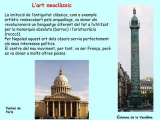 L’art neoclàssic
La imitació de l’antiguitat clàssica, com a exemple
artístic redescobert pels arqueòlegs, va donar als
revolucionaris un llenguatge diferent del tot a l’utilitzat
per la monarquia absoluta (barroc) i l’aristocràcia
(rococó).
Per Napoleó aquest art dels cèsars servia perfectament
als seus interessos polítics.
El centre del nou moviment, per tant, va ser França, però
es va donar a molts altres països.




Panteó de
París
                                                              Columna   de la Vendôme
 