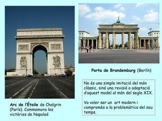 Porta de Brandemburg (Berlín)


                              No és una simple imitació del món
                              clàssic, sinó una revisió o adaptació
                              d’aquest model al món del segle XIX.

                              Va voler ser un art modern i
Arc de l’Étoile de Chalgrin
                              compromès a la problemàtica del seu
(París). Commemora les
                              temps.
victòries de Napoleó
 