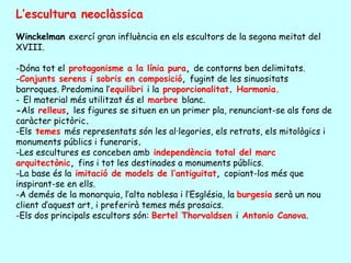 L’escultura neoclàssica
Winckelman exercí gran influència en els escultors de la segona meitat del
XVIII.

-Dóna tot el protagonisme a la línia pura, de contorns ben delimitats.
-Conjunts serens i sobris en composició, fugint de les sinuositats
barroques. Predomina l’equilibri i la proporcionalitat. Harmonia.
- El material més utilitzat és el marbre blanc.
-Als relleus, les figures se situen en un primer pla, renunciant-se als fons de
caràcter pictòric.
-Els temes més representats són les al·legories, els retrats, els mitològics i
monuments públics i funeraris.
-Les escultures es conceben amb independència total del marc
arquitectònic, fins i tot les destinades a monuments públics.
-La base és la imitació de models de l’antiguitat, copiant-los més que
inspirant-se en ells.
-A demés de la monarquia, l’alta noblesa i l’Església, la burgesia serà un nou
client d’aquest art, i preferirà temes més prosaics.
-Els dos principals escultors són: Bertel Thorvaldsen i Antonio Canova.
 