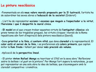La pintura neoclàssica

-Fonamentada en els nous valors morals proposats per la Il·lustració, l’artista ha
de subordinar les seves obres a l’educació de la societat (Diderot)

- L’art ha de representar accions i escenes que moguin a l’espectador a la virtut,
l’heroisme i que li despertin la moral cívica.

- El model en el que creuen trobar aquestes virtuts és l’antiguitat clàssica: els
grans temes de les tragèdies gregues, les virtuts cíviques i morals de la Roma
republicana són font d’inspiració dels pintors neoclàssics (David).

-Dona prioritat a la línia, al contorn nítid, que dona claredat a la representació. El
color està al servei de la línia, i es prefereixen els colors primaris, que capten
millor la llum freda i tallant per donar més precisió als volums.

-Aplicació de la perspectiva lineal.

- El pintor Anton Rafael Mengs va teoritzar el 1762 en la seva obra “Reflexions
sobre la bellesa i el gust en la pintura”. Per Mengs l’art supera la naturalesa, ja que
pot representar en una sola obra la idea de bellesa, que s’aconsegueix amb la
claredat compositiva i cromàtica.
 