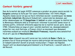 L’art neoclàssic
Context històric general
Des de la meitat del segle XVIII comencen a produir-se grans canvis socials: la
burgesia comença la lluita per fer caure l’absolutisme i tot l’Antic Règim.
Aquesta classe social vol que es facin reformes socials i econòmiques: les noves
activitats industrials (Revolució Industrial) i comercials les demanen, per
millor desenvolupar-se. El Despotisme il·lustrat va voler conjugar la realitat de
la Monarquia Absoluta amb la Il·lustració: reformar la societat sense tocar el
sistema polític, millorant diferents aspectes de la realitat social; però, des de
1780, l’Absolutisme es nega al canvi i pretén mantenir-se, desesperadament,
sense fer res; això farà que, a França, s’iniciï un moviment que demanant
reformes acabarà en revolució (Revolució Francesa). Aquesta nova sensibilitat
té un art, que és el Neoclassicisme.

Nuclis bàsic d’aquest nou estil varen ser les ciutats de Roma i París. La
primera fou el focus principal de recerca dels principis del neoclassicisme. París
el l’adoptà sobretot durant el procés revolucionari i l’imperi de Napoleó.
Aquest estil es desenvolupà paral·lelament a la Il·lustració, i coexistí amb la fi
del Rococó.
 