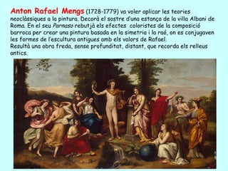 Anton Rafael Mengs (1728-1779) va voler aplicar les teories
neoclàssiques a la pintura. Decorà el sostre d’una estança de la villa Albani de
Roma. En el seu Parnaso rebutjà els efectes coloristes de la composició
barroca per crear una pintura basada en la simetria i la raó, on es conjugaven
les formes de l’escultura antigues amb els valors de Rafael.
Resultà una obra freda, sense profunditat, distant, que recorda els relleus
antics.
 