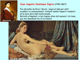 Jean Auguste Dominique Ingres (1780-1867)

                  Fou deixeble de Groz i David, i seguí el més pur estil
                  acadèmic al començament, trobant també l’esperit romàntic
                  en la seva obra més evolucionada.
                  Retratà a Napoleó i a les classes altes del moment. Un tema
                  que mai abandonà fou el nu femení.
Autoretrat




         La gran odalisca, 1814
 