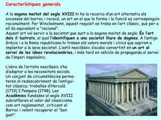 Característiques generals

A la segona meitat del segle XVIII hi ha la recerca d’un art alternatiu als
excessos del barroc i rococó, un art en el que la forma i la funció es corresponguin
racionalment. Per Winckelmann, aquest requisit es troba en l’art clàssic, que per a
ell és equivalent a “racional”.
Aquest art vol servir a la societat que surt a la segona meitat de segle. És l’art
dels il·lustrats, el qual l’identifiquen a una societat lliure de dogmes. A l’antiga
Grècia i a la Roma republicana hi troben els valors morals i cívics que aspiren a
implantar a la seva societat. L’estil neoclàssic s’acaba convertint en un art al
servei de les idees revolucionàries, i més tard en vehicle de propaganda al servei
de l’imperi napoleònic.

L’obra de l’artista neoclàssic s’ha
d’adaptar a les necessitats socials.
Un conjunt de circumstàncies perme-
teren el redescobriment de l’antigui-
tat clàssica: troballes d’Herculà
(1719) I Pompeia (1748). Les
Acadèmies fundades al segle XVIII
subratllaren el valor del classicisme
com art reglamentat, criticant el
Barroc i volent recuperar el “bon
gust”.
 