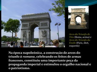 Arco do Triunfo de
                                      Tito (Roma, acima) e
                                      Arco do Triunfo da
                                      Étoile (Paris, 1806,
                                      esquerda)


Na época napoleónica, a construção de arcos do
triunfo à romana, celebrando os feitos de armas
franceses, constituiu uma importante peça da
propaganda imperial e estimulou o orgulho nacional e
o patriotismo.
 
