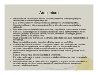 Arquitetura 
• Na arquitetura, os princípios adotam o modelo clássico e suas tipologias para 
desenvolver as metodologias de projeto. 
• Esta identificação com o antigo vinha para estabelecer uma ordem prática. 
• Seu principal legado foi à adequação da forma à função, numa espacialidade 
calculada. 
• Buscava extrema sobriedade no ornamento e o equilíbrio e proporção dos volumes. 
• Com isso, busca responder a necessidades sociais com o aparecimento de novos 
edifícios (hospital, manicônio, cárcere, escolas, cemitérios, alfândegas, portos, 
quartéis, pontes, ruas, praças, etc). 
• Usam a técnica como instrumento racional da sociedade para suas necessidades e a 
seu serviço. 
• Neste período Champolion, descobre o Egito e traduz os hieróglifos. 
• A cidade agora não é mais vista como patrimônio do clero e das grandes famílias, 
mas o instrumento pelo qual uma sociedade realiza e expressa seu ideal de 
progresso, devendo ter asseio e principalmente um aspecto racional. 
• Os arquitetos e engenheiros devem servir a coletividade e realizar grandes obras 
públicas. 
• Surgem então a nova ciência da cidade: o urbanismo. 
• E a visão moderna vê a cidade como uma unidade estilística que deve corresponder 
a uma ordem social. 
• O urbanismo tem seu apoio no visionário Napoleão que queria transformar não só a 
arquitetura mas também a estrutura espacial, as dimensões e as funções das 
grandes cidades do império. 
 