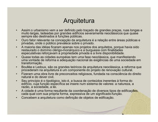 Arquitetura 
• Assim o urbanismo vem a ser definido pelo traçado de grandes praças, ruas longas e 
muito largas, ladeadas por grandes edifícios severamente neoclássicos que quase 
sempre são destinados à funções públicas. 
• Ouro fator relevante na concepção da arquitetura é a relação entre áreas públicas e 
privadas, onde o público prevalece sobre o privado. 
• A maioria das idéias ficaram apenas nos projetos dos arquitetos, porque havia sido 
restaurado o domínio clérigo-monárquico e a burguesia com finalidades 
especulativas reforçavam a propriedade privada e a livre disponibilidade. 
• Quase todas as cidades européias tem uma fase neoclássica, que manifestando 
uma vontade de reforma e adequação nacional às exigências de uma sociedade em 
transformação. 
• Boullée e Ledoux, são os grandes teóricos da arquitetura neoclássica, a reforma que 
procederam na arquitetura é um componente do projeto de renovação cultural. 
• Fizeram uma obra livre de preconceitos religiosos, fundada na consciência do direito 
natural e do dever civil. 
• Seu princípio é o tipológico, isto é, a busca de conteúdos inerentes à forma do 
edifício, cuja função específica se insere num sistema de valores: a natureza, a 
razão, a sociedade, a lei. 
• A cidade é uma forma resultante da coordenação de diversos tipos de edificações, 
cada qual com sua própria forma, expressiva de um significado-função. 
• Concebem a arquitetura como definição de objetos de edificação. 
 