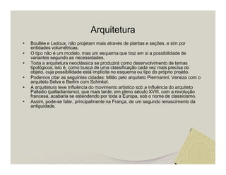 Arquitetura 
• Boullée e Ledoux, não projetam mais através de plantas e seções, e sim por 
entidades volumétricas. 
• O tipo não é um modelo, mas um esquema que traz em si a possibilidade de 
variantes segundo as necessidades. 
• Toda a arquitetura neoclássica se produzirá como desenvolvimento de temas 
tipológicos, isto é, como busca de uma classificação cada vez mais precisa do 
objeto, cuja possibilidade está implícita no esquema ou tipo do próprio projeto. 
• Podemos citar as seguintes cidades: Milão pelo arquiteto Piermanini, Veneza com o 
arquiteto Selva e Berlim com Schinkel. 
• A arquitetura teve influência do movimento artístico sob a influência do arquiteto 
Palladio (palladianismo), que mais tarde, em pleno século XVIII, com a revolução 
francesa, acabaria se estendendo por toda a Europa, sob o nome de classicismo. 
• Assim, pode-se falar, principalmente na França, de um segundo renascimento da 
antiguidade. 
 