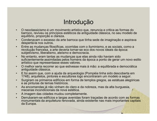 Introdução 
• O neoclassicismo é um movimento artístico que, renuncia e critica as formas do 
barroco, reviveu os princípios estéticos da antiguidade clássica, no seu modelo de 
equilíbrio, proporção e clareza. 
• Condenavam o excesso da arte barroca que tinha sede de imaginação e aspirava 
despertá-la nos outros. 
• Entre as mudanças filosóficas, ocorridas com o iluminismo, e as sociais, como a 
revolução francesa, a arte deveria tornar-se eco dos novos ideais da época: 
subjetivismo, liberalismo, ateísmo e democracia. 
• No entanto, eram tantas as mudanças que elas ainda não haviam sido 
suficientemente assimiladas pelos homens da época a ponto de gerar um novo estilo 
artístico que representasse esses valores. 
• O melhor seria recorrer ao que estivesse mais à mão: a equilibrada e democrática 
antiguidade clássica. 
• E foi assim que, com a ajuda da arqueologia (Pompéia tinha sido descoberta em 
1748), arquitetos, pintores e escultores logo encontraram um modelo a seguir. 
• Surgiram os primeiros edifícios em forma de templos gregos, as estátuas alegóricas 
e as pinturas de temas históricos. 
• As encomendas já não vinham do clero e da nobreza, mas da alta burguesia, 
mecenas incondicionais da nova estética. 
• A imagem das cidades mudou completamente. 
• Derrubaram-se edifícios e largas avenidas foram traçadas de acordo com as formas 
monumentais da arquitetura renovada, ainda existente nas mais importantes capitais 
da Europa. 
 