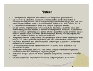 Pintura 
• O tema principal da pintura neoclássica foi a antiguidade greco-romana. 
• Os conceitos e a temática buscaram no retrato definir a individualidade e a 
sociabilidade das pessoas, nos quadros mitológicos evocam o antigo mas com uma 
sensibilidade moderna e nos quadros históricos refletem os ideais civis da época. 
• O fundamental entre todas as artes foi a ideação ou projeto da obra. 
• Era de extrema importância à formação cultural do artista, a qual não se dá pelo 
aprendizado junto aos mestres, e sim em escolas públicas especiais, as academias. 
• Nas academias, o primeiro passo para o artista é desenhar cópias, pretende-se que 
o artista desde o início, não reaja emotivamente ao modelo, mas se prepare para 
traduzir a resposta emotiva em termos conceituais. 
• As figuras pareciam fazer parte de uma encenação teatral e eram desenhadas numa 
posição fixa, como que interrompidas no meio de uma solene representação. 
• Na pureza das linhas e na simplificação da composição, buscava-se uma beleza 
deliberadamente estatuária. 
• Os contornos eram claros e bem delineados, as cores, puras e realistas, e a 
iluminação, límpida. 
• As figuras eram rígidas, sem vida, e os rostos, completamente sem expressão, 
simulavam máscaras das antigas tragédias gregas. 
• As túnicas e capas caíam em dobras pesadas e angulosas, cobrindo as formas do 
corpo. 
• Um enquadramento arquitetônico fechava a composição atrás e nos lados. 
 