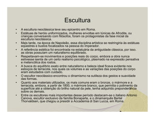 Escultura 
• A escultura neoclássica teve seu epicentro em Roma. 
• Estátuas de heróis uniformizados, mulheres envoltas em túnicas de Afrodite, ou 
crianças conversando com filósofos, foram os protagonistas da fase inicial da 
escultura neoclássica. 
• Mais tarde, na época de Napoleão, essa disciplina artística se restringiria às estátuas 
eqüestres e bustos focalizados na pessoa do imperador. 
• A referência estética foi encontrada na estatuária da antiguidade clássica, por isso. 
as obras possuíam um naturalismo equilibrado. 
• Respeitavam-se movimentos e posições reais do corpo, embora a obra nunca 
estivesse isenta de um certo realismo psicológico, plasmado na expressão pensativa 
e melancólica dos rostos. 
• A busca do equilíbrio exato entre naturalismo e beleza ideal ficava evidente nos 
esboços de terracota, nos quais os volumes e as variações das posições do corpo 
eram estudados com cuidado. 
• O escultor neoclássico encontrou o dinamismo na sutileza dos gestos e suavidade 
das formas. 
• Quanto aos materiais utilizados, os mais comuns eram o bronze, o mármore e a 
terracota, embora, a partir de 1800, o mármore branco, que permitia o polimento da 
superfície até a obtenção do brilho natural da pele, tenha adquirido preponderância 
sobre os demais. 
• Entre os escultores mais importantes desse período destacam-se o italiano Antonio 
Canova, escultor exclusivo da família Bonaparte, e o dinamarquês Bertel 
Thorvaldsen, que chegou a presidir a Accademia di San Lucca, em Roma. 
 