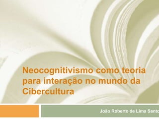 Neocognitivismo como teoria
para interação no mundo da
Cibercultura
João Roberto de Lima Santo
 