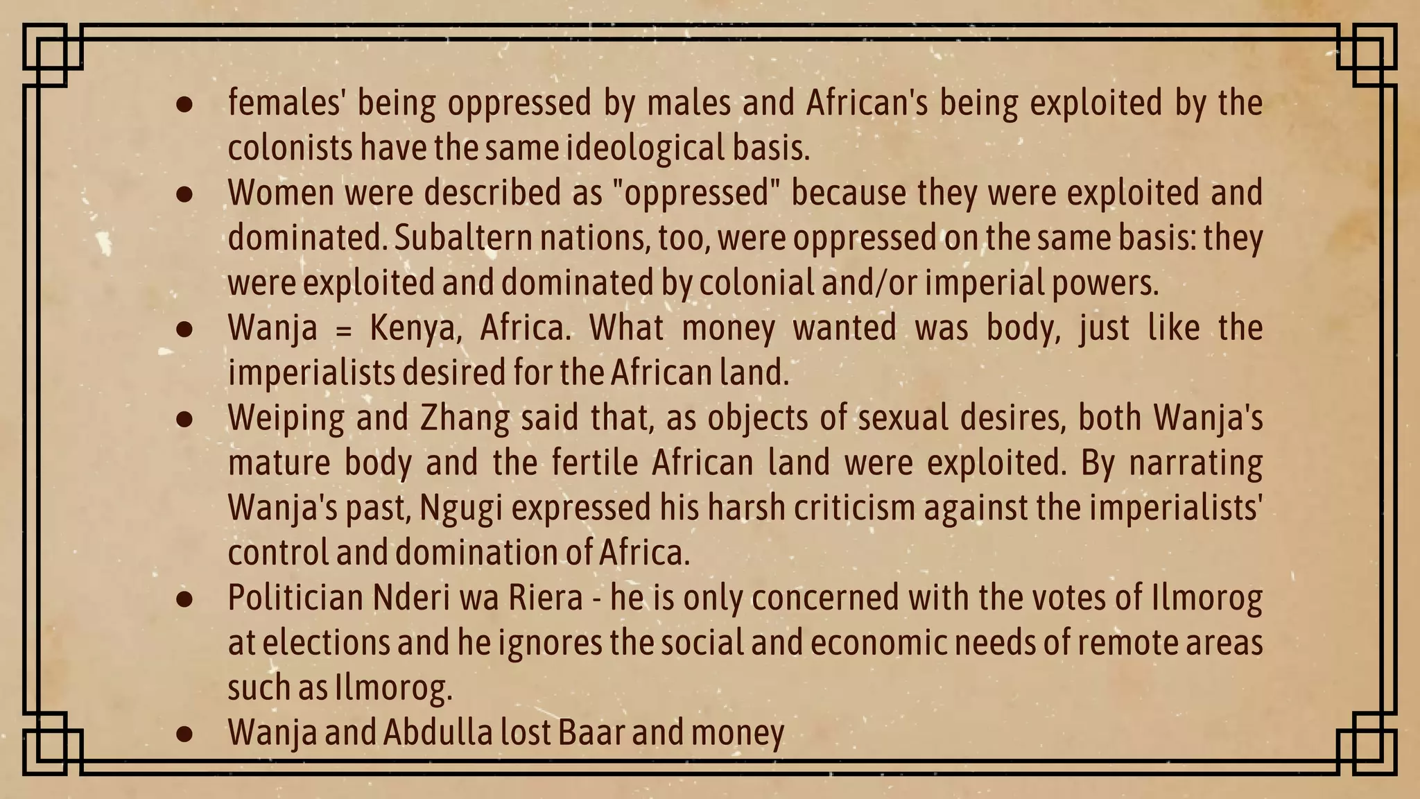 ● females' being oppressed by males and African's being exploited by the
colonists havethesameideological basis.
● Women were described as "oppressed" because they were exploited and
dominated.Subalternnations,too, were oppressed onthesamebasis:they
wereexploitedanddominatedbycolonial and/or imperialpowers.
● Wanja = Kenya, Africa. What money wanted was body, just like the
imperialists desiredfortheAfricanland.
● Weiping and Zhang said that, as objects of sexual desires, both Wanja's
mature body and the fertile African land were exploited. By narrating
Wanja's past, Ngugi expressed his harsh criticism against the imperialists'
control anddomination ofAfrica.
● Politician Nderi wa Riera - he is only concerned with the votes of Ilmorog
atelectionsand heignores thesocialand economicneeds of remoteareas
suchasIlmorog.
● WanjaandAbdullalostBaarandmoney
 