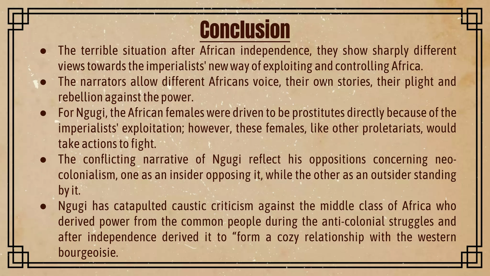 Conclusion
● The terrible situation after African independence, they show sharply different
views towards theimperialists' newwayofexploiting andcontrolling Africa.
● The narrators allow different Africans voice, their own stories, their plight and
rebellionagainst thepower.
● For Ngugi, the African females were driven to be prostitutes directly because of the
imperialists' exploitation; however, these females, like other proletariats, would
takeactions tofight.
● The conflicting narrative of Ngugi reflect his oppositions concerning neo-
colonialism, one as an insider opposing it, while the other as an outsider standing
byit.
● Ngugi has catapulted caustic criticism against the middle class of Africa who
derived power from the common people during the anti-colonial struggles and
after independence derived it to “form a cozy relationship with the western
bourgeoisie.
 