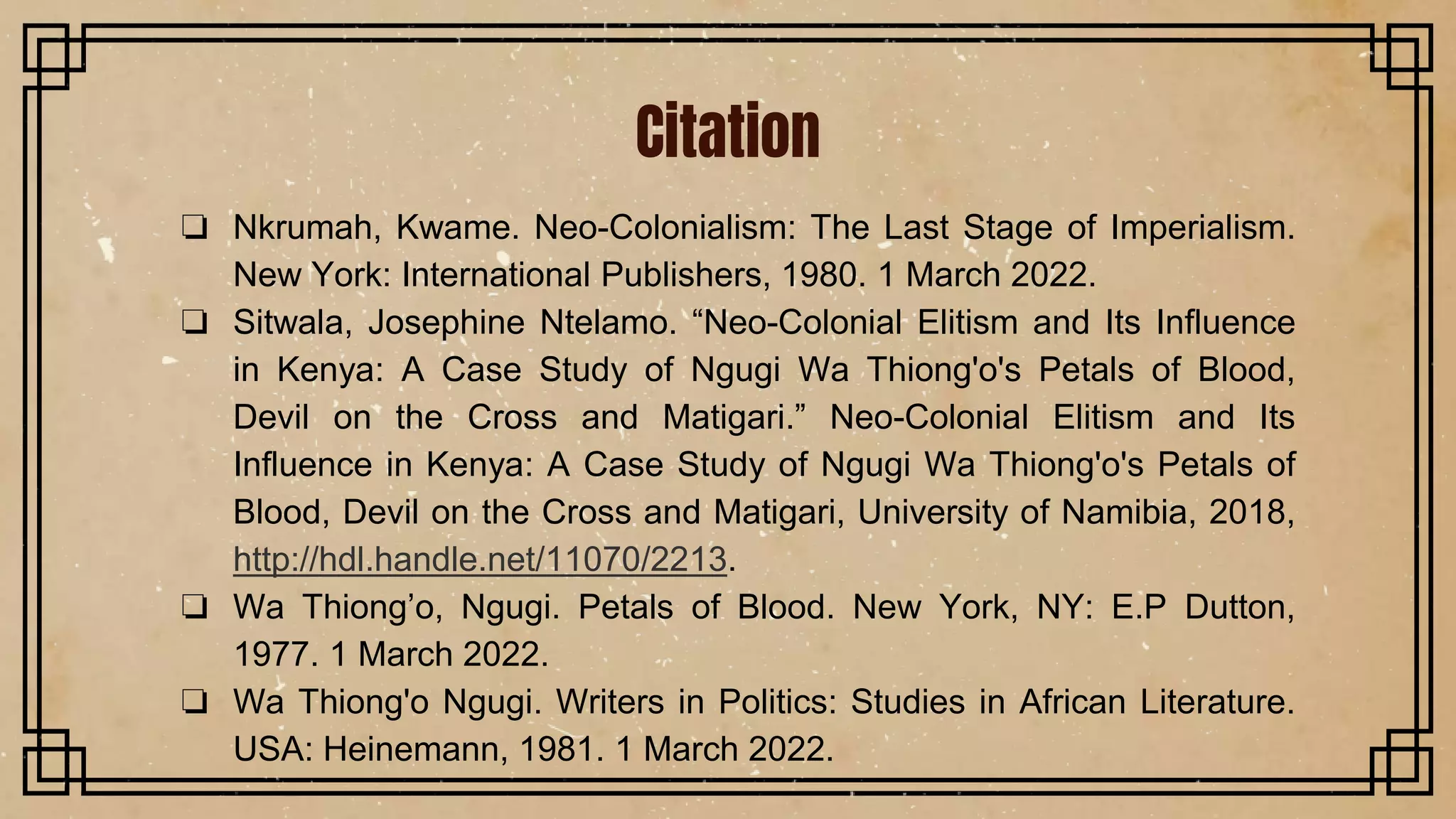 Citation
❏ Nkrumah, Kwame. Neo-Colonialism: The Last Stage of Imperialism.
New York: International Publishers, 1980. 1 March 2022.
❏ Sitwala, Josephine Ntelamo. “Neo-Colonial Elitism and Its Influence
in Kenya: A Case Study of Ngugi Wa Thiong'o's Petals of Blood,
Devil on the Cross and Matigari.” Neo-Colonial Elitism and Its
Influence in Kenya: A Case Study of Ngugi Wa Thiong'o's Petals of
Blood, Devil on the Cross and Matigari, University of Namibia, 2018,
http://hdl.handle.net/11070/2213.
❏ Wa Thiong’o, Ngugi. Petals of Blood. New York, NY: E.P Dutton,
1977. 1 March 2022.
❏ Wa Thiong'o Ngugi. Writers in Politics: Studies in African Literature.
USA: Heinemann, 1981. 1 March 2022.
 