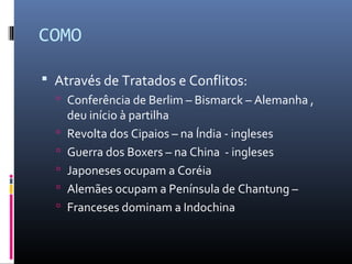 COMO

 Através de Tratados e Conflitos:
   Conferência de Berlim – Bismarck – Alemanha ,
      deu início à partilha
     Revolta dos Cipaios – na Índia - ingleses
     Guerra dos Boxers – na China - ingleses
     Japoneses ocupam a Coréia
     Alemães ocupam a Península de Chantung –
     Franceses dominam a Indochina
 