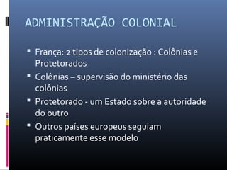 ADMINISTRAÇÃO COLONIAL

 França: 2 tipos de colonização : Colônias e
  Protetorados
 Colônias – supervisão do ministério das
  colônias
 Protetorado - um Estado sobre a autoridade
  do outro
 Outros países europeus seguiam
  praticamente esse modelo
 