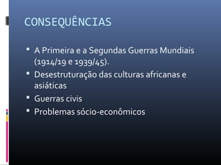 CONSEQUÊNCIAS

 A Primeira e a Segundas Guerras Mundiais
  (1914/19 e 1939/45).
 Desestruturação das culturas africanas e
  asiáticas
 Guerras civis
 Problemas sócio-econômicos
 