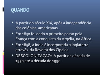 QUANDO

 A partir do século XIX, após a independência
  das colônias americanas.
 Em 1830 foi dado o primeiro passo pela
  França com a conquista da Argélia, na África.
 Em 1858, a Índia é incorporada a Inglaterra
  através da Revolta dos Cipaios.
 DESCOLONIZAÇÃO: A partir da década de
  1950 até a década de 1990
 