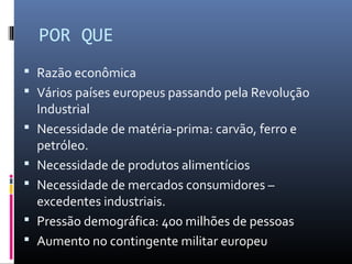 POR QUE
 Razão econômica
 Vários países europeus passando pela Revolução
    Industrial
   Necessidade de matéria-prima: carvão, ferro e
    petróleo.
   Necessidade de produtos alimentícios
   Necessidade de mercados consumidores –
    excedentes industriais.
   Pressão demográfica: 400 milhões de pessoas
   Aumento no contingente militar europeu
 