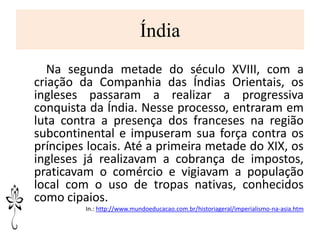 Índia
Na segunda metade do século XVIII, com a
criação da Companhia das Índias Orientais, os
ingleses passaram a realizar a progressiva
conquista da Índia. Nesse processo, entraram em
luta contra a presença dos franceses na região
subcontinental e impuseram sua força contra os
príncipes locais. Até a primeira metade do XIX, os
ingleses já realizavam a cobrança de impostos,
praticavam o comércio e vigiavam a população
local com o uso de tropas nativas, conhecidos
como cipaios.
In.: http://www.mundoeducacao.com.br/historiageral/imperialismo-na-asia.htm
 