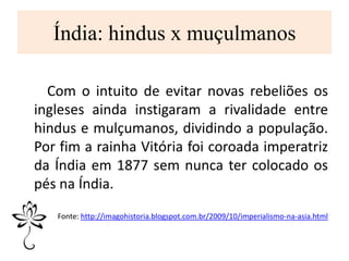 Índia: hindus x muçulmanos
Com o intuito de evitar novas rebeliões os
ingleses ainda instigaram a rivalidade entre
hindus e mulçumanos, dividindo a população.
Por fim a rainha Vitória foi coroada imperatriz
da Índia em 1877 sem nunca ter colocado os
pés na Índia.
Fonte: http://imagohistoria.blogspot.com.br/2009/10/imperialismo-na-asia.html
 