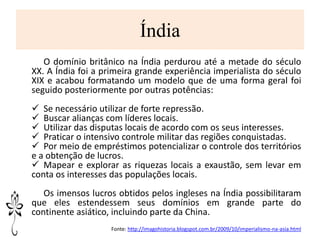 Índia
O domínio britânico na Índia perdurou até a metade do século
XX. A Índia foi a primeira grande experiência imperialista do século
XIX e acabou formatando um modelo que de uma forma geral foi
seguido posteriormente por outras potências:
 Se necessário utilizar de forte repressão.
 Buscar alianças com líderes locais.
 Utilizar das disputas locais de acordo com os seus interesses.
 Praticar o intensivo controle militar das regiões conquistadas.
 Por meio de empréstimos potencializar o controle dos territórios
e a obtenção de lucros.
 Mapear e explorar as riquezas locais a exaustão, sem levar em
conta os interesses das populações locais.
Os imensos lucros obtidos pelos ingleses na Índia possibilitaram
que eles estendessem seus domínios em grande parte do
continente asiático, incluindo parte da China.
Fonte: http://imagohistoria.blogspot.com.br/2009/10/imperialismo-na-asia.html
 