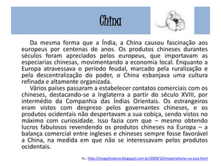 China
Da mesma forma que a Índia, a China causou fascinação aos
europeus por centenas de anos. Os produtos chineses durantes
séculos foram apreciados pelos europeus, que importavam as
especiarias chinesas, movimentando a economia local. Enquanto a
Europa atravessava o período feudal, marcado pela ruralização e
pela descentralização do poder, o China esbanjava uma cultura
refinada e altamente organizada.
Vários países passaram a estabelecer contatos comerciais com os
chineses, destacando-se a Inglaterra a partir do século XVIII, por
intermédio da Companhia das Índias Orientais. Os estrangeiros
eram vistos com desprezo pelos governantes chineses, e os
produtos ocidentais não despertavam a sua cobiça, sendo vistos no
máximo com curiosidade. Isso fazia com que – mesmo obtendo
lucros fabulosos revendendo os produtos chineses na Europa – a
balança comercial entre ingleses e chineses sempre fosse favorável
a China, na medida em que não se interessavam pelos produtos
ocidentais.
In.: http://imagohistoria.blogspot.com.br/2009/10/imperialismo-na-asia.html
 