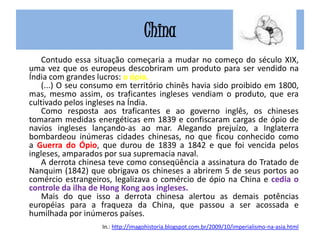 China
Contudo essa situação começaria a mudar no começo do século XIX,
uma vez que os europeus descobriram um produto para ser vendido na
Índia com grandes lucros: o ópio.
(...) O seu consumo em território chinês havia sido proibido em 1800,
mas, mesmo assim, os traficantes ingleses vendiam o produto, que era
cultivado pelos ingleses na Índia.
Como resposta aos traficantes e ao governo inglês, os chineses
tomaram medidas energéticas em 1839 e confiscaram cargas de ópio de
navios ingleses lançando-as ao mar. Alegando prejuízo, a Inglaterra
bombardeou inúmeras cidades chinesas, no que ficou conhecido como
a Guerra do Ópio, que durou de 1839 a 1842 e que foi vencida pelos
ingleses, amparados por sua supremacia naval.
A derrota chinesa teve como conseqüência a assinatura do Tratado de
Nanquim (1842) que obrigava os chineses a abrirem 5 de seus portos ao
comércio estrangeiros, legalizava o comércio de ópio na China e cedia o
controle da ilha de Hong Kong aos ingleses.
Mais do que isso a derrota chinesa alertou as demais potências
européias para a fraqueza da China, que passou a ser acossada e
humilhada por inúmeros países.
In.: http://imagohistoria.blogspot.com.br/2009/10/imperialismo-na-asia.html
 