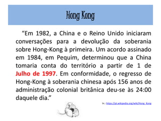 Hong Kong
“Em 1982, a China e o Reino Unido iniciaram
conversações para a devolução da soberania
sobre Hong-Kong à primeira. Um acordo assinado
em 1984, em Pequim, determinou que a China
tomaria conta do território a partir de 1 de
Julho de 1997. Em conformidade, o regresso de
Hong-Kong à soberania chinesa após 156 anos de
administração colonial britânica deu-se às 24:00
daquele dia.”
In.: https://pt.wikipedia.org/wiki/Hong_Kong
 
