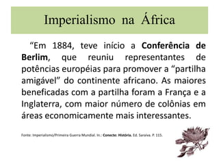 Imperialismo na África
“Em 1884, teve início a Conferência de
Berlim, que reuniu representantes de
potências européias para promover a “partilha
amigável” do continente africano. As maiores
beneficadas com a partilha foram a França e a
Inglaterra, com maior número de colônias em
áreas economicamente mais interessantes.
Fonte: Imperialismo/Primeira Guerra Mundial. In.: Conecte: História. Ed. Saraiva. P. 115.
 