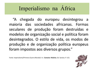 Imperialismo na África
“A chegada do europeu desintegrou a
maioria das sociedades africanas. Formas
seculares de produção foram destruídas e
modelos de organização social e política foram
desintegrados. O estilo de vida, os modos de
produção e de organização política europeus
foram impostos aos diversos grupos.”
Fonte: Imperialismo/Primeira Guerra Mundial. In.: Conecte: História. Ed. Saraiva. P. 115.
 
