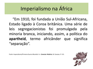 Imperialismo na África
“Em 1910, foi fundada a União Sul-Africana,
Estado ligado à Coroa britânica. Uma série de
leis segregacionistas foi promulgada pela
minoria branca, iniciando, assim, a política do
apartheid, termo africânder que significa
“separação”.
Fonte: Imperialismo/Primeira Guerra Mundial. In.: Conecte: História. Ed. Saraiva. P. 115.
 