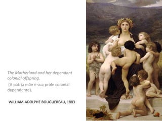 WILLIAM-ADOLPHE BOUGUEREAU, 1883
The Motherland and her dependant
colonial offspring.
(A pátria mãe e sua prole colonial
dependente).
 