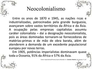 Neocolonialismo
Entre os anos de 1870 e 1945, as nações ricas e
industrializadas, patrocinadas pela grande burguesia,
avançaram sobre vastos territórios da África e da Ásia.
A ocupação pelas empresas capitalistas assumiu
caráter colonialista – daí a designação neocolonialista,
pois as áreas dominadas tornaram-se fornecedoras de
matérias-primas e de mão de obra barata, além de
atenderem a demanda de um excedente populacional
europeu por novas terras.
Em 1905, potências imperialistas dominavam quase
toda a Oceania, 91% da África e 57% da Ásia.
Fonte: Imperialismo/Primeira Guerra Mundial. In.: Conecte: História. Ed. Saraiva. P. 115.
 
