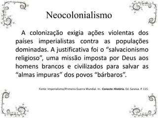Neocolonialismo
A colonização exigia ações violentas dos
países imperialistas contra as populações
dominadas. A justificativa foi o “salvacionismo
religioso”, uma missão imposta por Deus aos
homens brancos e civilizados para salvar as
“almas impuras” dos povos “bárbaros”.
Fonte: Imperialismo/Primeira Guerra Mundial. In.: Conecte: História. Ed. Saraiva. P. 115.
 