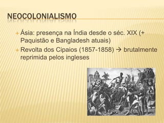 NEOCOLONIALISMO
 Ásia:

presença na Índia desde o séc. XIX (+
Paquistão e Bangladesh atuais)
 Revolta dos Cipaios (1857-1858)  brutalmente
reprimida pelos ingleses

 