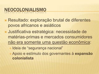 NEOCOLONIALISMO
Resultado: exploração brutal de diferentes
povos africanos e asiáticos
 Justificativa estratégica: necessidade de
matérias-primas e mercados consumidores
não era somente uma questão econômica:


 Ideia

de “segurança nacional”
 Apoio e estímulo dos governantes à expansão
colonialista

 