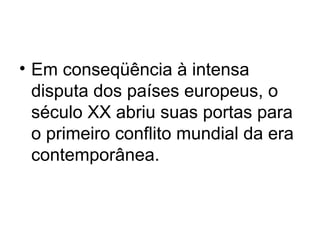 • Em conseqüência à intensa
disputa dos países europeus, o
século XX abriu suas portas para
o primeiro conflito mundial da era
contemporânea.
 