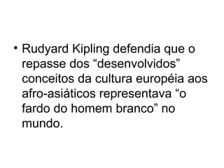 • Rudyard Kipling defendia que o
repasse dos “desenvolvidos”
conceitos da cultura européia aos
afro-asiáticos representava “o
fardo do homem branco” no
mundo.
 