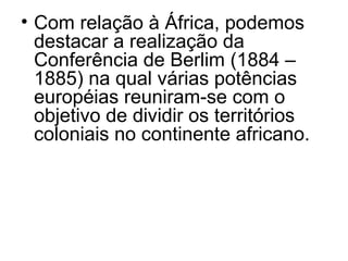 • Com relação à África, podemos
destacar a realização da
Conferência de Berlim (1884 –
1885) na qual várias potências
européias reuniram-se com o
objetivo de dividir os territórios
coloniais no continente africano.
 