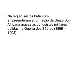• Na região sul, os britânicos
empreenderam a formação da União Sul-
Africana graças às conquistas militares
obtidas na Guerra dos Bôeres (1899 –
1902).
 