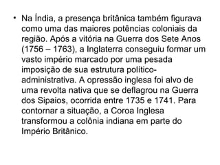 • Na Índia, a presença britânica também figurava
como uma das maiores potências coloniais da
região. Após a vitória na Guerra dos Sete Anos
(1756 – 1763), a Inglaterra conseguiu formar um
vasto império marcado por uma pesada
imposição de sua estrutura político-
administrativa. A opressão inglesa foi alvo de
uma revolta nativa que se deflagrou na Guerra
dos Sipaios, ocorrida entre 1735 e 1741. Para
contornar a situação, a Coroa Inglesa
transformou a colônia indiana em parte do
Império Britânico.
 